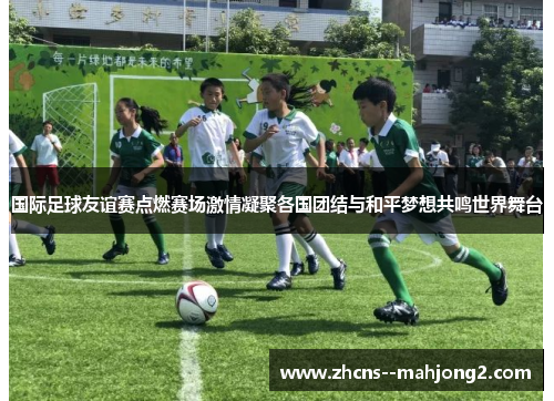 国际足球友谊赛点燃赛场激情凝聚各国团结与和平梦想共鸣世界舞台