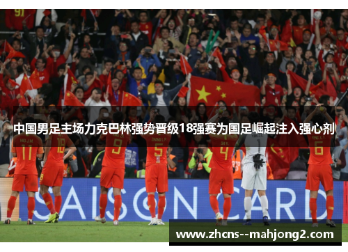 中国男足主场力克巴林强势晋级18强赛为国足崛起注入强心剂 中国男足主场力克巴林强势晋级18强赛为国足崛起注入强心剂