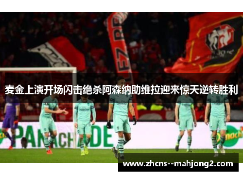 麦金上演开场闪击绝杀阿森纳助维拉迎来惊天逆转胜利 麦金上演开场闪击绝杀阿森纳助维拉迎来惊天逆转胜利