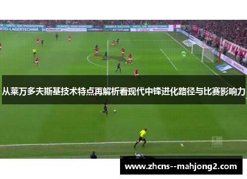 从莱万多夫斯基技术特点再解析看现代中锋进化路径与比赛影响力 从莱万多夫斯基技术特点再解析看现代中锋进化路径与比赛影响力