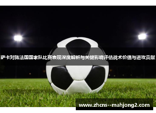 萨卡对阵法国国家队比赛表现深度解析与关键影响评估战术价值与进攻贡献 萨卡对阵法国国家队比赛表现深度解析与关键影响评估战术价值与进攻贡献